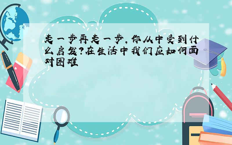 走一步再走一步,你从中受到什么启发?在生活中我们应如何面对困难