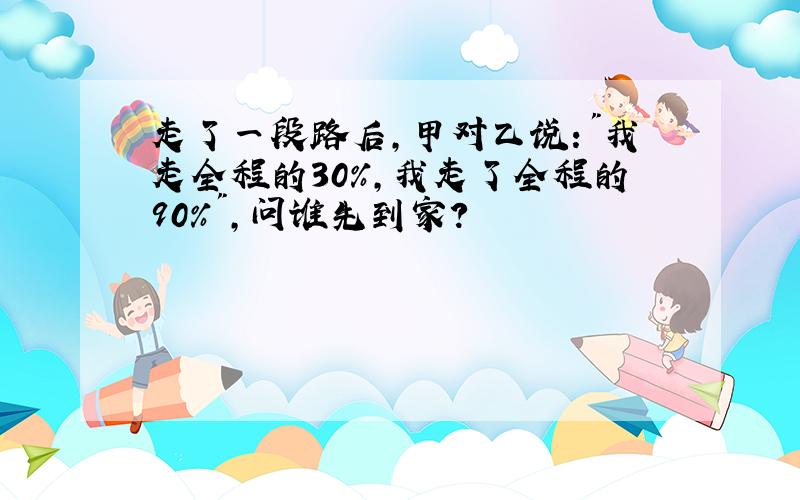 走了一段路后,甲对乙说:"我走全程的30%,我走了全程的90%",问谁先到家?