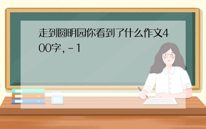 走到圆明园你看到了什么作文400字,-1