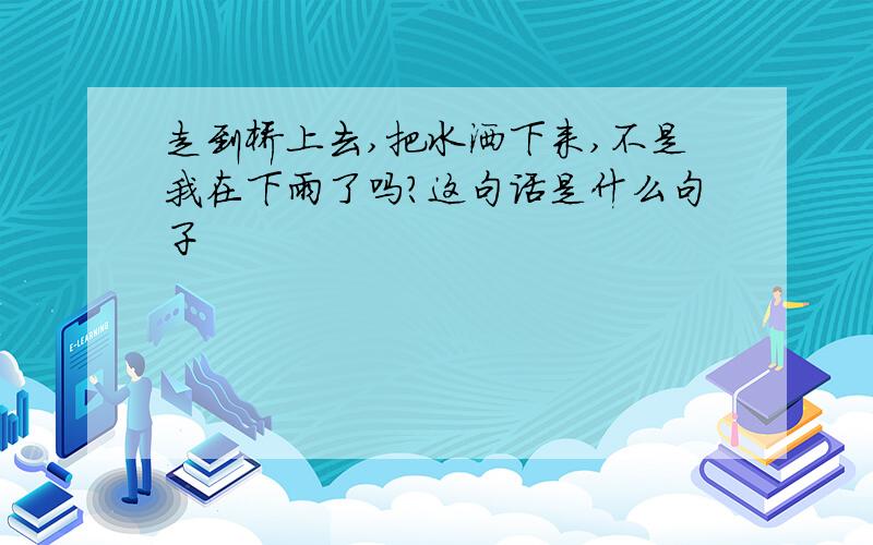 走到桥上去,把水洒下来,不是我在下雨了吗?这句话是什么句子