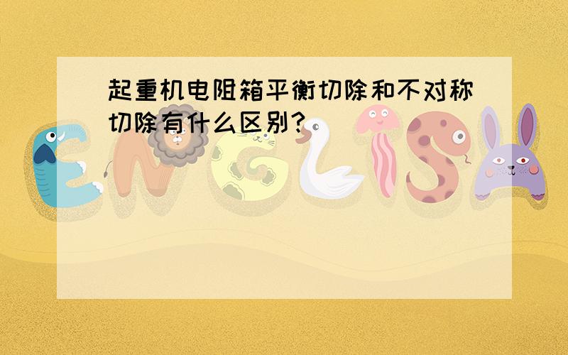 起重机电阻箱平衡切除和不对称切除有什么区别?