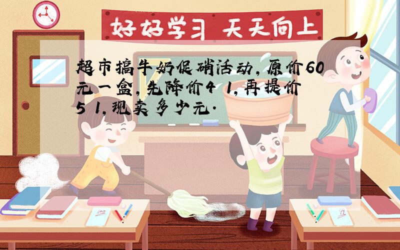 超市搞牛奶促硝活动,原价60元一盒,先降价4 1,再提价5 1,现卖多少元.