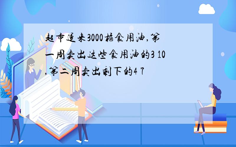 超市运来3000桶食用油,第一周卖出这些食用油的3 10,第二周卖出剩下的4 7