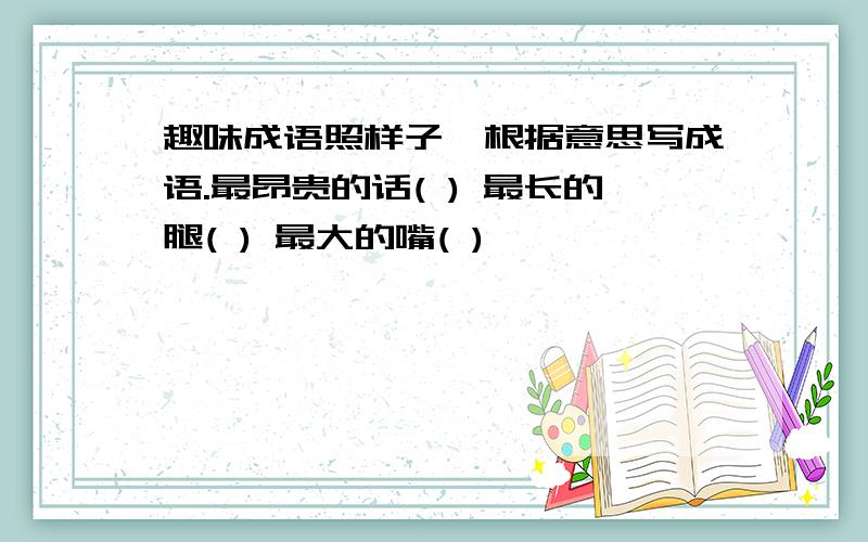 趣味成语照样子,根据意思写成语.最昂贵的话( ) 最长的腿( ) 最大的嘴( )