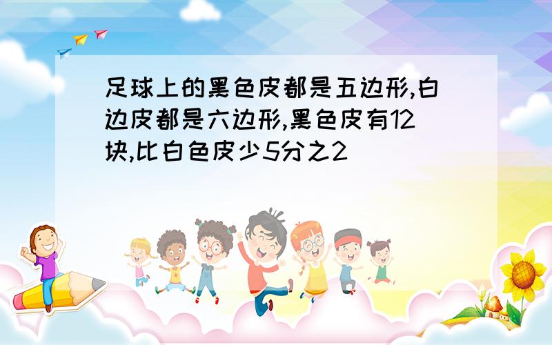 足球上的黑色皮都是五边形,白边皮都是六边形,黑色皮有12块,比白色皮少5分之2