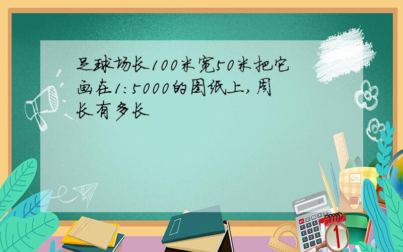 足球场长100米宽50米把它画在1:5000的图纸上,周长有多长