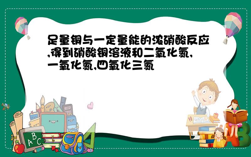 足量铜与一定量能的浓硝酸反应,得到硝酸铜溶液和二氧化氮,一氧化氮,四氧化三氮