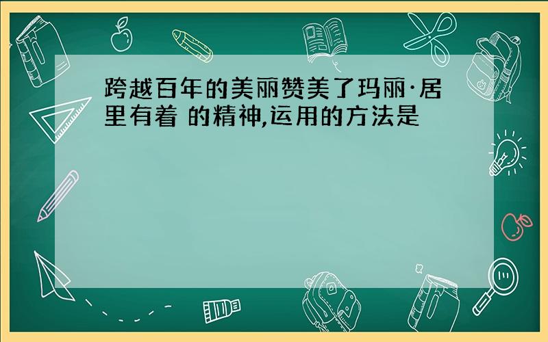 跨越百年的美丽赞美了玛丽·居里有着 的精神,运用的方法是