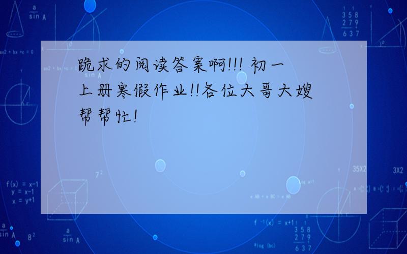 跪求的阅读答案啊!!! 初一上册寒假作业!!各位大哥大嫂帮帮忙!