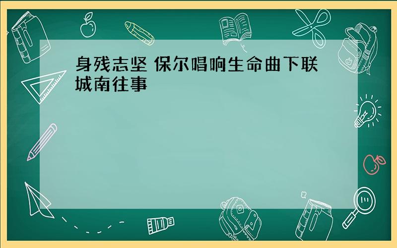 身残志坚 保尔唱响生命曲下联城南往事