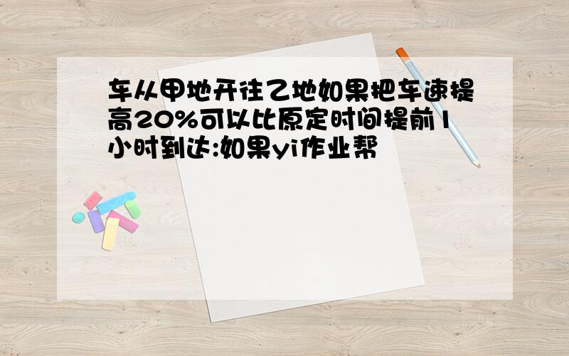 车从甲地开往乙地如果把车速提高20%可以比原定时间提前1小时到达:如果yi作业帮