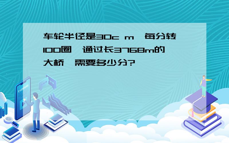 车轮半径是30c m,每分转100圈,通过长3768m的大桥,需要多少分?