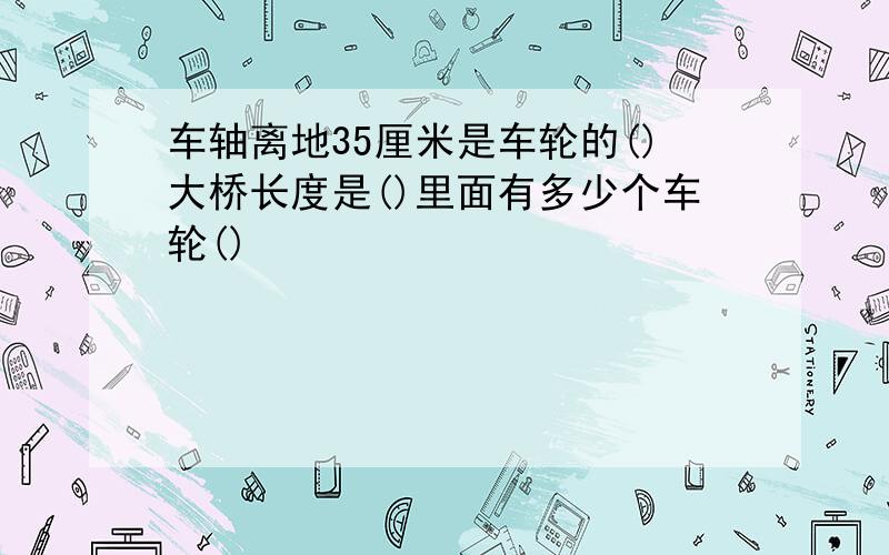 车轴离地35厘米是车轮的()大桥长度是()里面有多少个车轮()