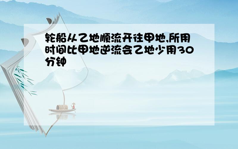 轮船从乙地顺流开往甲地,所用时间比甲地逆流会乙地少用30分钟