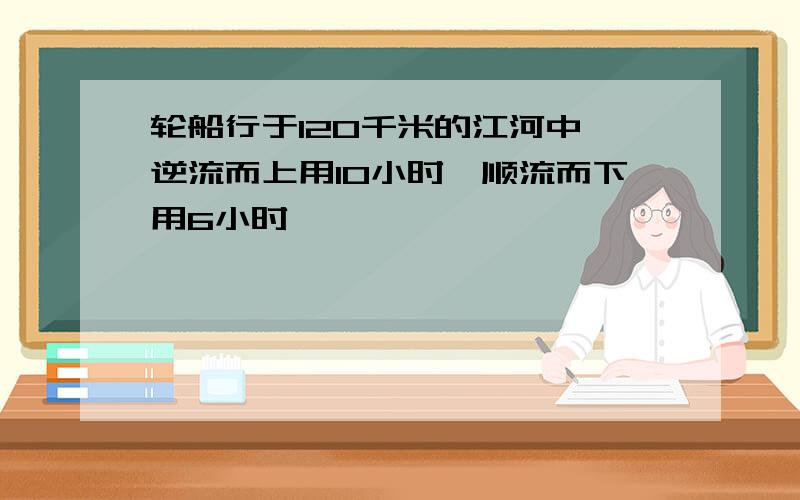 轮船行于120千米的江河中,逆流而上用10小时,顺流而下用6小时