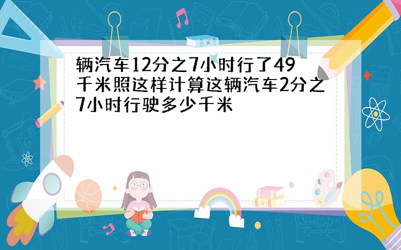 辆汽车12分之7小时行了49千米照这样计算这辆汽车2分之7小时行驶多少千米