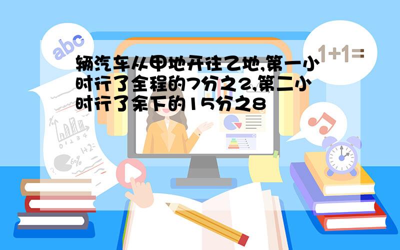 辆汽车从甲地开往乙地,第一小时行了全程的7分之2,第二小时行了余下的15分之8