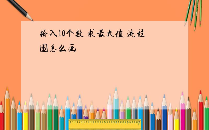 输入10个数 求最大值 流程图怎么画