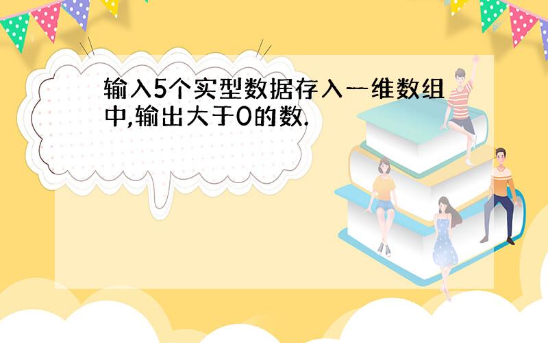 输入5个实型数据存入一维数组中,输出大于0的数.