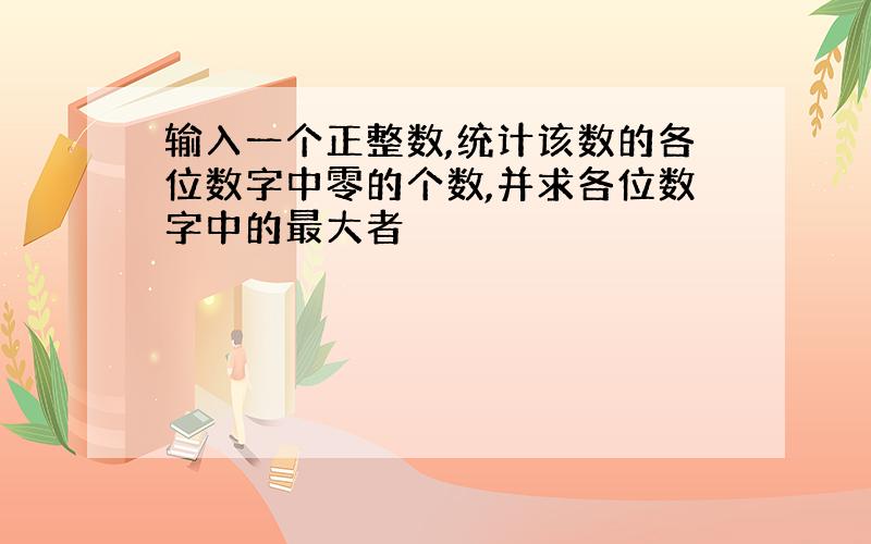 输入一个正整数,统计该数的各位数字中零的个数,并求各位数字中的最大者