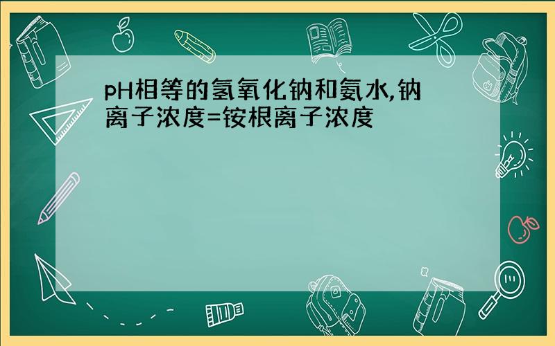 pH相等的氢氧化钠和氨水,钠离子浓度=铵根离子浓度