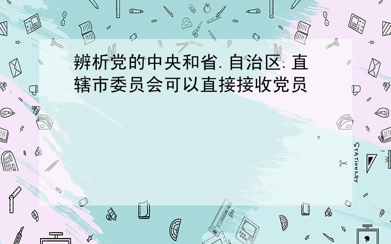 辨析党的中央和省.自治区.直辖市委员会可以直接接收党员