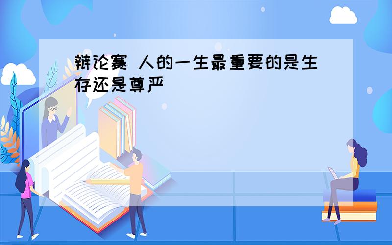 辩论赛 人的一生最重要的是生存还是尊严