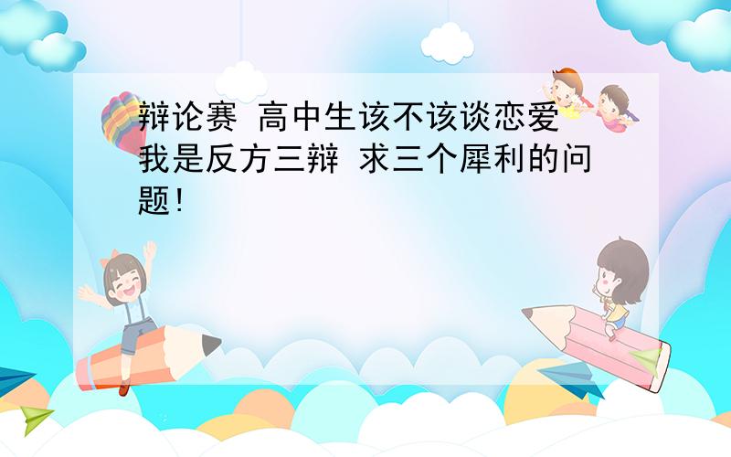 辩论赛 高中生该不该谈恋爱 我是反方三辩 求三个犀利的问题!