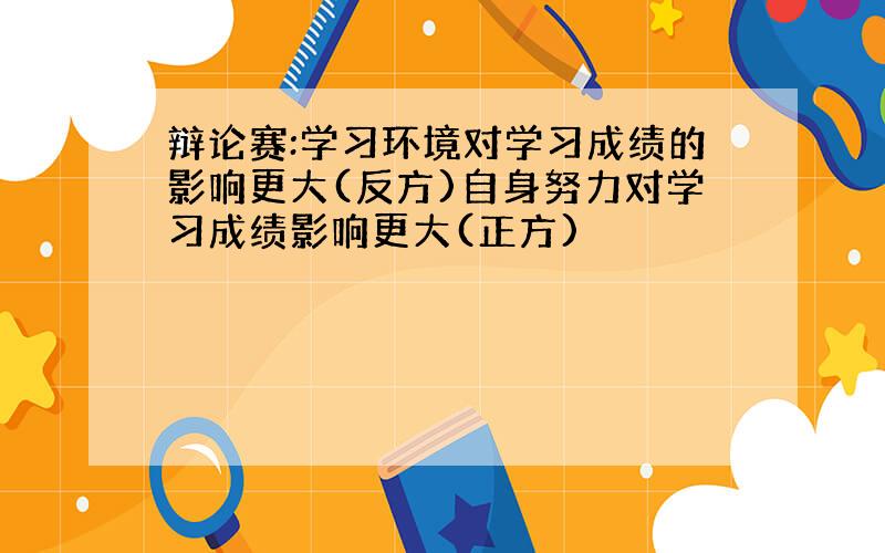 辩论赛:学习环境对学习成绩的影响更大(反方)自身努力对学习成绩影响更大(正方)