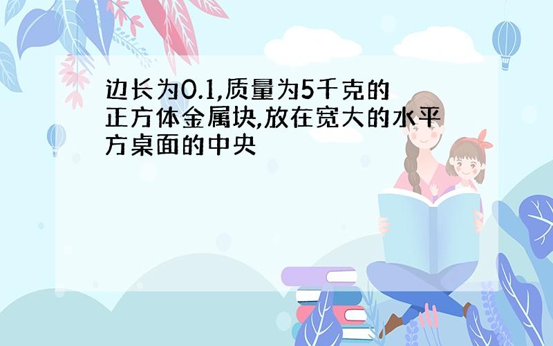 边长为0.1,质量为5千克的正方体金属块,放在宽大的水平方桌面的中央