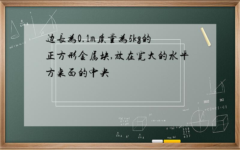 边长为0.1m质量为5kg的正方形金属块,放在宽大的水平方桌面的中央