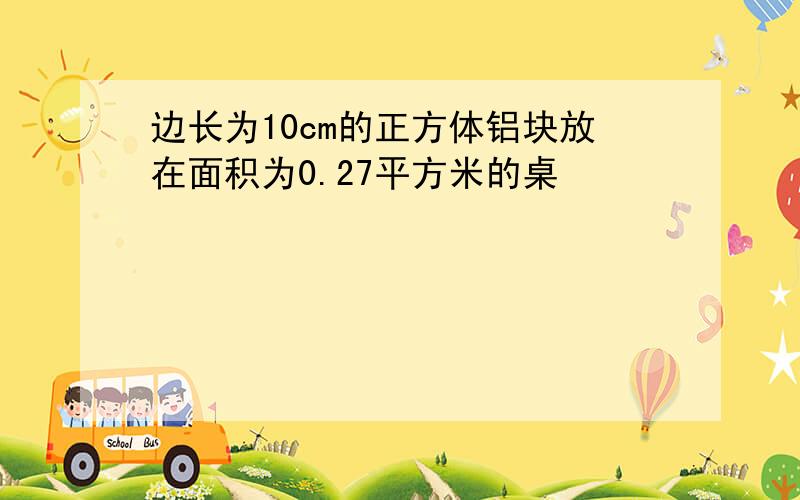 边长为10cm的正方体铝块放在面积为0.27平方米的桌