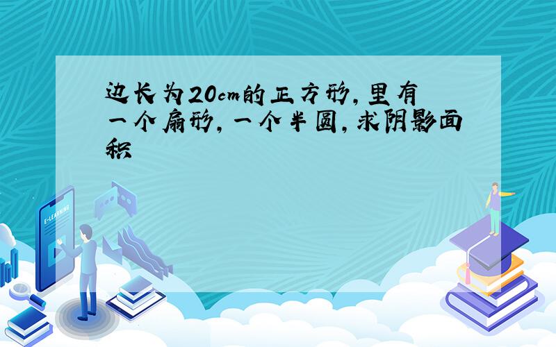 边长为20cm的正方形,里有一个扇形,一个半圆,求阴影面积