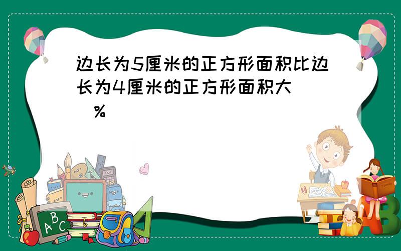 边长为5厘米的正方形面积比边长为4厘米的正方形面积大( )%