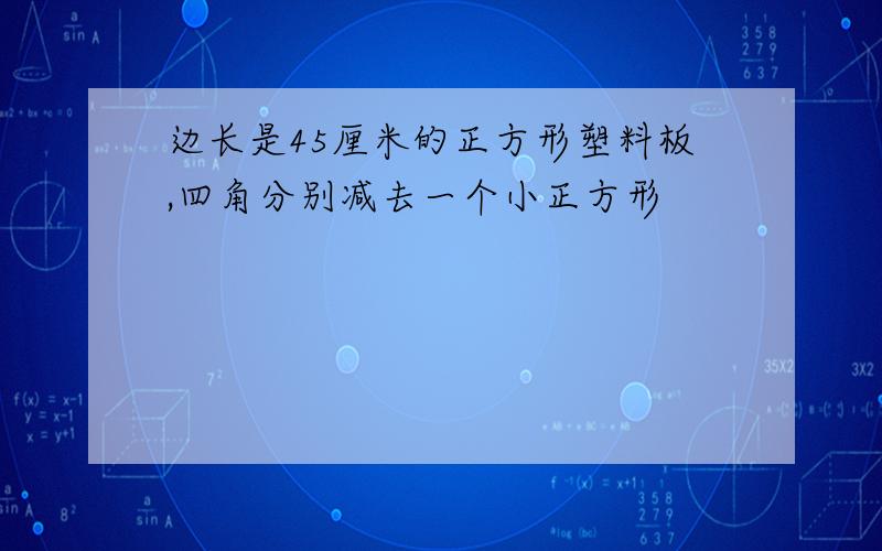 边长是45厘米的正方形塑料板,四角分别减去一个小正方形