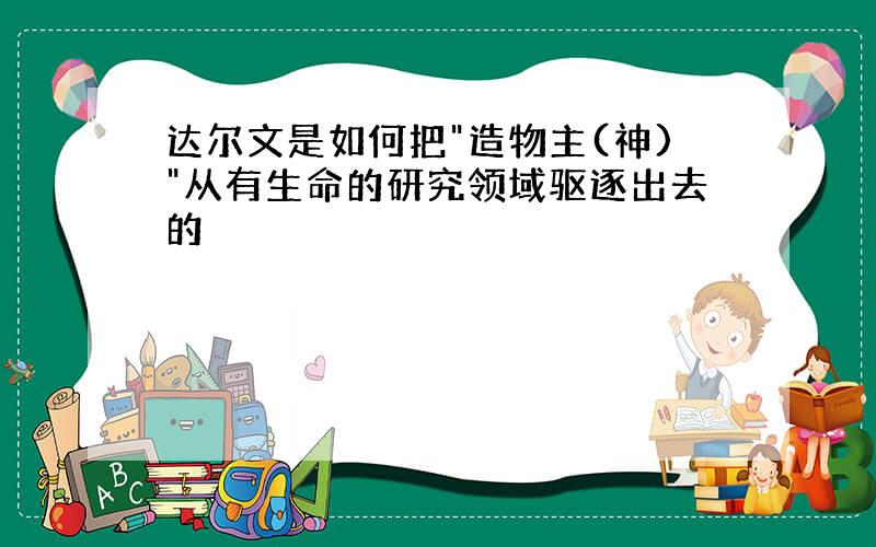 达尔文是如何把"造物主(神)"从有生命的研究领域驱逐出去的