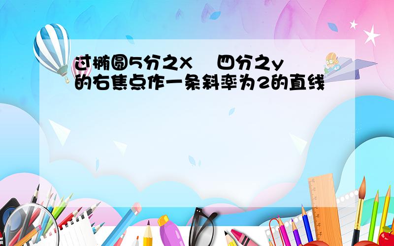 过椭圆5分之X² 四分之y²的右焦点作一条斜率为2的直线