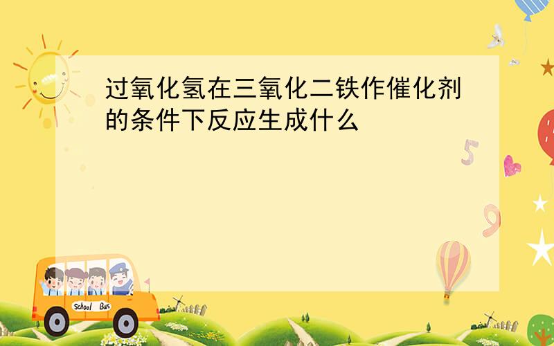 过氧化氢在三氧化二铁作催化剂的条件下反应生成什么