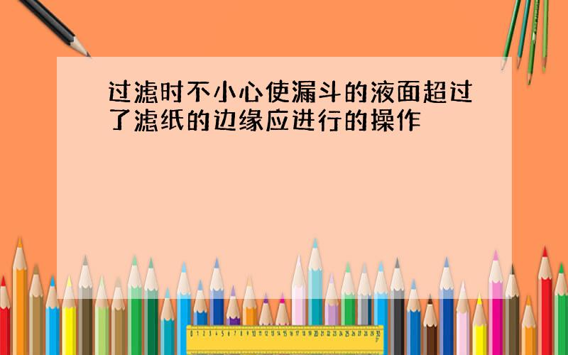 过滤时不小心使漏斗的液面超过了滤纸的边缘应进行的操作