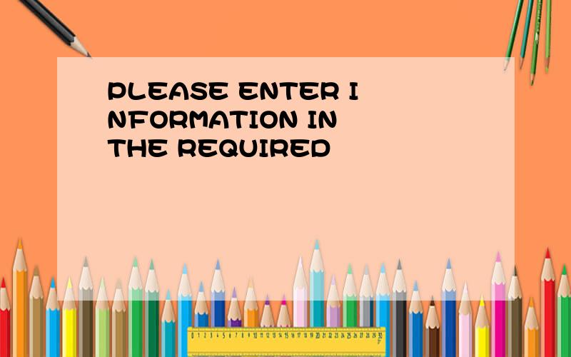 PLEASE ENTER INFORMATION IN THE REQUIRED