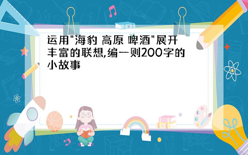 运用"海豹 高原 啤酒"展开丰富的联想,编一则200字的小故事