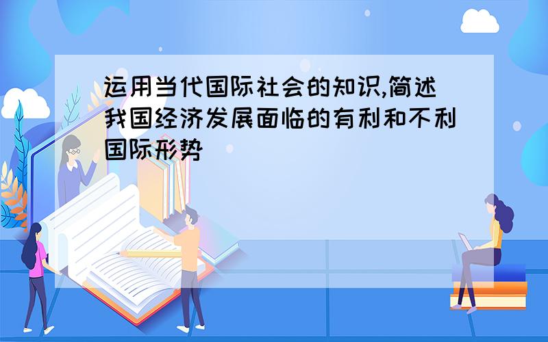 运用当代国际社会的知识,简述我国经济发展面临的有利和不利国际形势