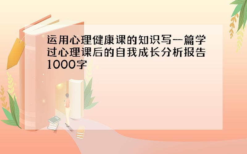 运用心理健康课的知识写一篇学过心理课后的自我成长分析报告1000字