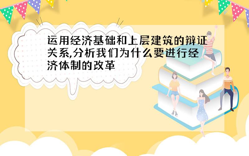 运用经济基础和上层建筑的辩证关系,分析我们为什么要进行经济体制的改革