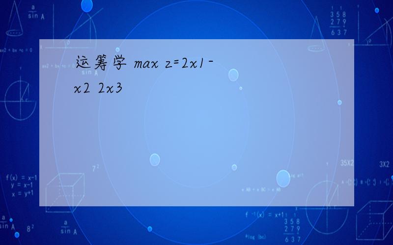 运筹学 max z=2x1-x2 2x3