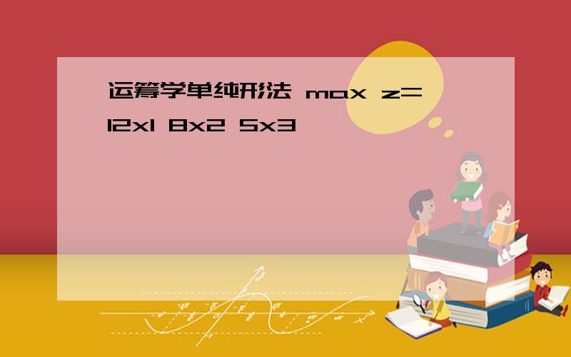 运筹学单纯形法 max z=12x1 8x2 5x3