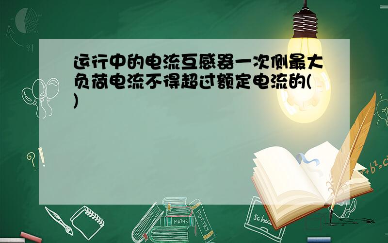 运行中的电流互感器一次侧最大负荷电流不得超过额定电流的()