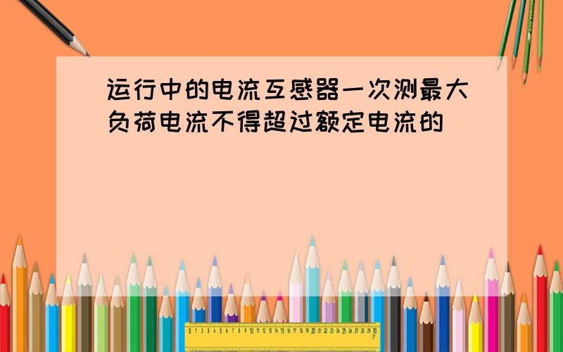 运行中的电流互感器一次测最大负荷电流不得超过额定电流的