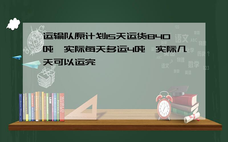 运输队原计划15天运货840吨,实际每天多运4吨,实际几天可以运完