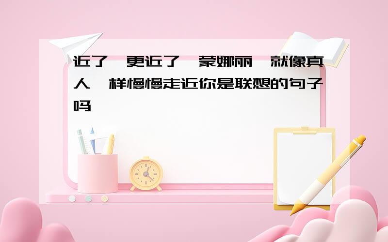 近了,更近了,蒙娜丽莎就像真人一样慢慢走近你是联想的句子吗